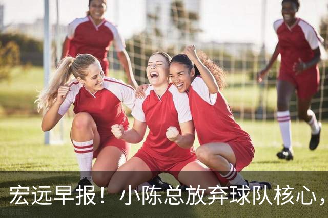 宏远早报！小陈总放弃球队核心，徐杰官宣新身份，周鹏合同确定！