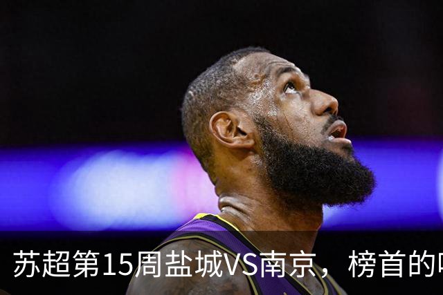 苏超第15周盐城VS南京，榜首的喘息与八强的执念，谁先破局？